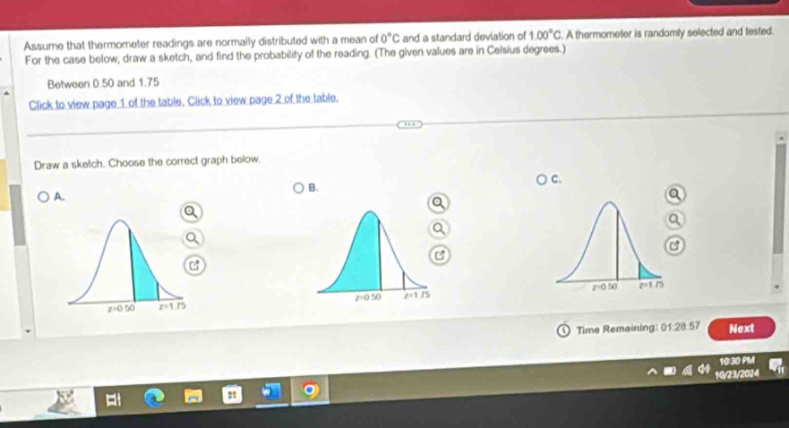 Assume that thermometer readings are normally distributed with a mean of 0°C and a standard deviation of 1.00°C. A thermometer is randomly selected and tested.
For the case below, draw a sketch, and find the probability of the reading. (The given values are in Celsius degrees.)
Between 0.50 and 1.75
Click to view page 1 of the table. Click to view page 2 of the table.
Draw a sketch. Choose the correct graph below.
) C.
B.
A.
C
C
C
Time Remaining: 01:28:57 Next
10:30 PM
10/23/2024