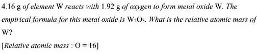 4. 16 g of element W reacts with 1.92 g of oxygen to form metal oxide W. The 
empirical formula for this metal oxide is W_2O_3. What is the relative atomic mass of
W? 
[Relative atomic mass : O=16]