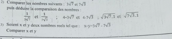 Comparer les nombres suivants : 3sqrt(7) et 7sqrt(3)
puis déduire la comparaison des nombres :
 1/3sqrt(7)  et  1/7sqrt(3)  , 4-3sqrt(7) et 4-7sqrt(3); sqrt(3sqrt 7)-1 et sqrt(7sqrt 3)-1
3) Soient x et y deux nombres reels tel que : x-y=3sqrt(7)-7sqrt(3)
Comparer x et y