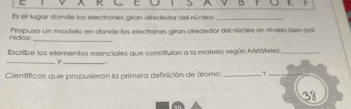 Es el lugar donde los electrones giran alrededor del núcleo:_ 
_ 
nidos: Propuso un modelo en donde los electrones giran alrededor del núcleo en níveles bien defi- 
Escribe los elementos esenciales que constituían a la matería según Aristóteles:_ 
_y_ . 
Científicos que propusieron la primera definición de átomo: _γ_ 
38