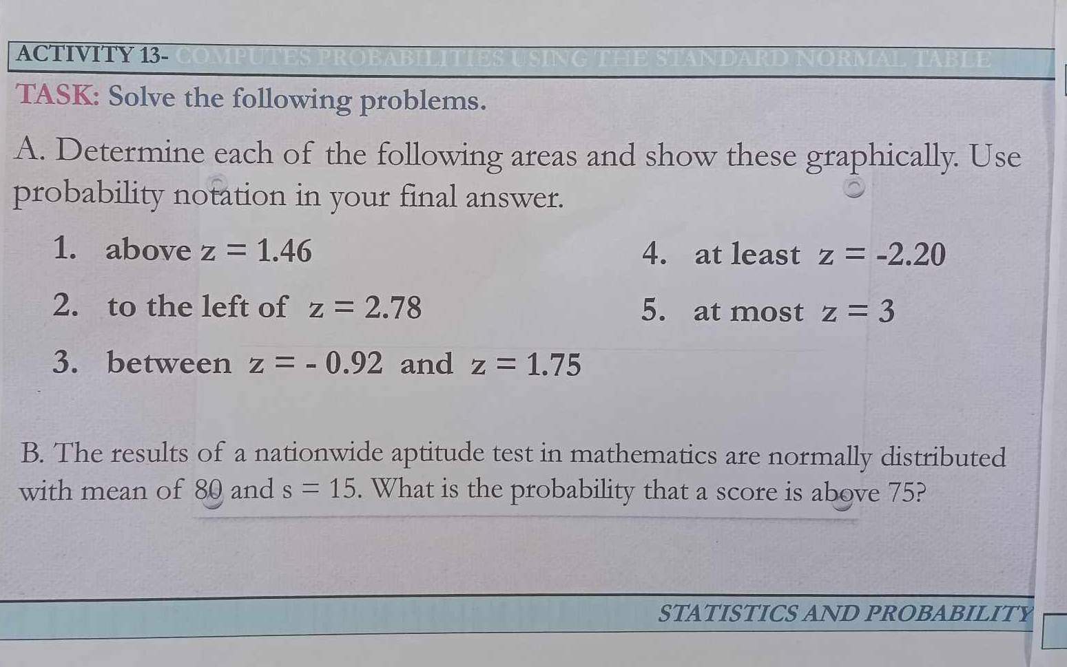 ACTIVITY 13- 
TASK: Solve the following problems. 
A. Determine each of the following areas and show these graphically. Use 
probability notation in your final answer. 
1. above z=1.46 4. at least z=-2.20
2. to the left of z=2.78 5. at most z=3
3. between z=-0.92 and z=1.75
B. The results of a nationwide aptitude test in mathematics are normally distributed 
with mean of 80 and s=15. What is the probability that a score is above 75? 
STATISTICS AND PROBABILITY