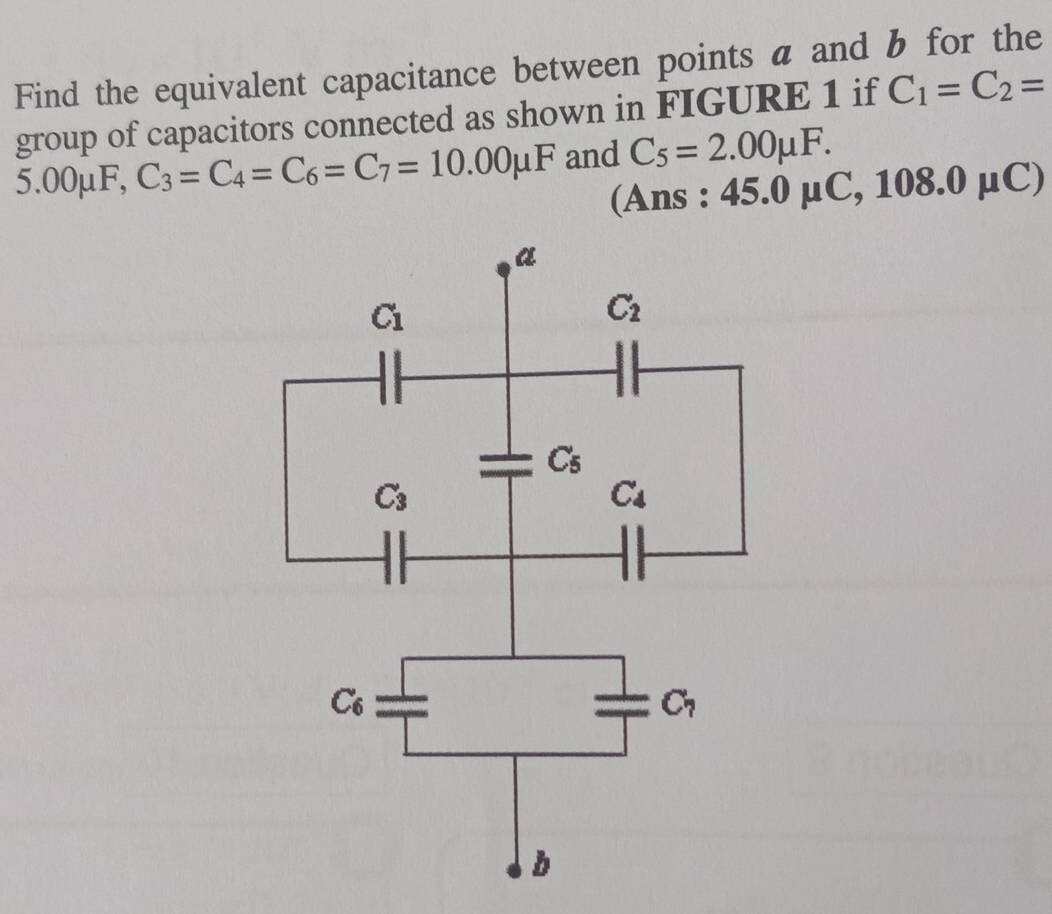 Find the equivalent capacitance between points a and b for the
group of capacitors connected as shown in FIGURE 1 if C_1=C_2=
5.00mu F,C_3=C_4=C_6=C_7=10.00mu F and C_5=2.00mu F.
(Ans : 45.0mu C,108.0mu C)