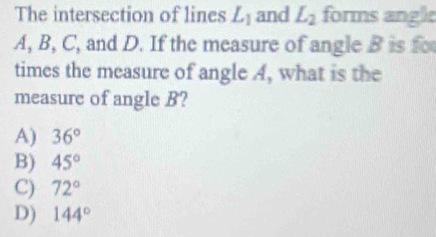 The intersection of lines L_1 and L_2 forms angle
A, B, C, and D. If the measure of angle B is fo
times the measure of angle A, what is the
measure of angle B?
A) 36°
B) 45°
C) 72°
D) 144°