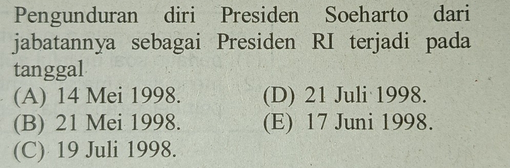 Pengunduran diri Presiden Soeharto dari
jabatannya sebagai Presiden RI terjadi pada
tanggal
(A) 14 Mei 1998. (D) 21 Juli 1998.
(B) 21 Mei 1998. (E) 17 Juni 1998.
(C) 19 Juli 1998.