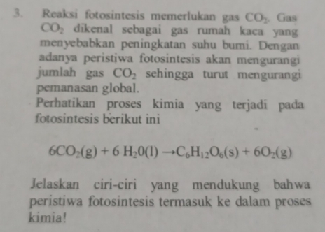 Reaksi fotosintesis memerlukan gas CO_2. Gas
CO_2 dikenal sebagai gas rumah kaca yang 
menyebabkan peningkatan suhu bumi. Dengan 
adanya peristiwa fotosintesis akan mengurangi 
jumlah gas CO_2 sehingga turut mengurangi 
pemanasan global. 
Perhatikan proses kimia yang terjadí pada 
fotosintesis berikut ini
6CO_2(g)+6H_20(l)to C_6H_12O_6(s)+6O_2(g)
Jelaskan ciri-ciri yang mendukung bahwa 
peristiwa fotosintesis termasuk ke dalam proses 
kimia!