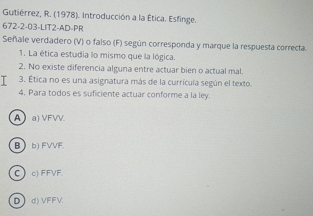 Gutiérrez, R. (1978). Introducción a la Ética. Esfinge.
672-2-03-LIT2-AD-PR
Señale verdadero (V) o falso (F) según corresponda y marque la respuesta correcta.
1. La ética estudia lo mismo que la lógica.
2. No existe diferencia alguna entre actuar bien o actual mal.
I 3. Ética no es una asignatura más de la currícula según el texto.
4. Para todos es suficiente actuar conforme a la ley.
A) a) VFVV.
B b) FVVF.
C ) c) FFVF.
D) d) VFFV.