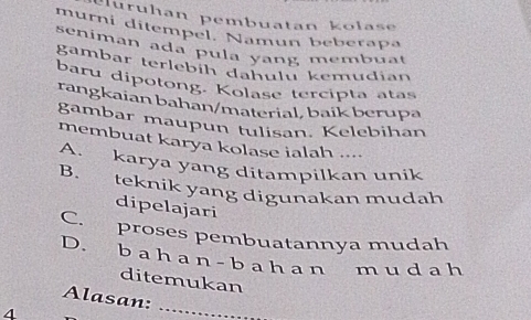 Hurühan pembuatan kolase
murni ditempel. Namun beberapa
seniman ada pula yang membuat
gambar terlebíh dahulu kemudian
baru dipotong. Kolase tercipta atas
rangkaian bahan/material, baik berupa
gambar maupun tulisan. Kelebihan
membuat karya kolase ialah ....
A. karya yang ditampilkan unik
B. teknik yang digunakan mudah
dipelajari
C. proses pembuatannya mudah
D. b a h a n - b ah a n muda h
ditemukan
Alasan:
4
_