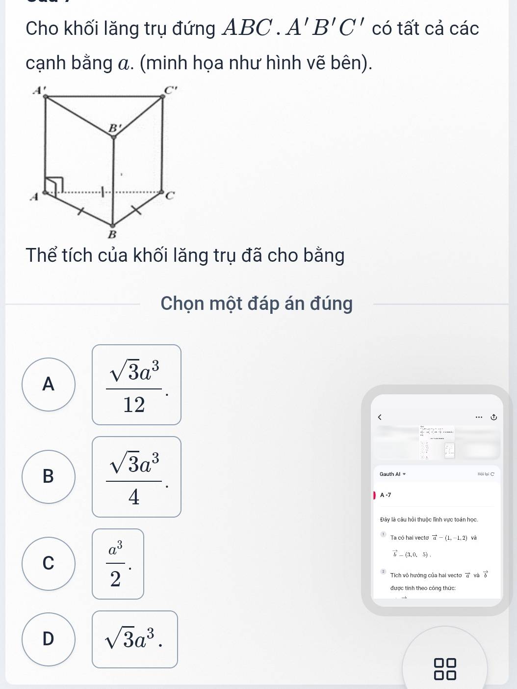 Cho khối lăng trụ đứng ABC . A'B'C' có tất cả các
cạnh bằng a. (minh họa như hình vẽ bên).
Thể tích của khối lăng trụ đã cho bằng
Chọn một đáp án đúng
A  sqrt(3)a^3/12 .
B  sqrt(3)a^3/4 .
Gauth Al Hỏi lại C
A -7
Đây là câu hỏi thuộc lĩnh vực toán học.
C  a^3/2 .
Ta có hai vectơ vector a-(1,-1,2) và
vector b-(3,0,5).
Tich vô hưởng của hai vectoơ vector a và vector b
được tính theo công thức:
D sqrt(3)a^3.