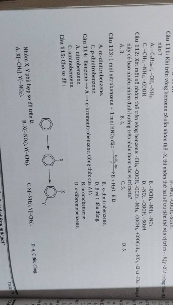 NO₂, -COOH, -SO3H.
B1
Câu 111: Khi trên vòng benzene có sẵn nhóm thế -X, thì nhóm thứ hai sẽ ưu tiên thế vào vị trí m-.Vay-X là những nhóm thể ()
nào ?
A. -C_nH_2n+1,-OH,-NH_2. B. -OCH_3,-NH_2,-NO_2.
D.
a12
C. -CH_3,-NH_2,-COOH. D. -NO_2,-COOH,-SO_3H.
Câu 112: Xét một số nhóm thế trên vòng benzene: -CH_3,-COOH,-OCH_3,-NH_2,-COCH_3,-COOC_2H_5,-NO_2,-Cl và -SO_3H.. Trong số A.
này có bao nhiêu nhóm định hướng trên nhân thơm vào vị trí meta? h 12
A.
A. 3. B. 4. C. 5. D. 6. i 1
Câu 113:1 mol nitrobenzene +1 mol HNO_3d cfrac H_2SO_4dlcr°B+H_2O.Bllambda A
C
A. m-dinitrobenzene. B. o-dinitrobenzene.
Oa 11
C. p-dinitrobenzene. D. B và C đều đúng.
d
Câu 114: Benzene → A → o-bromonitrobenzene. Công thức của A là
A.
A. nitrobenzene. B. bromobenzene.
C
C. aminobenzene. D. o-dibromobenzene.
0 1
A
* Câu 115: Cho sơ đồ :
Ca 1
  
Cm
Nhóm X, Y phù hợp sơ đồ trên làr
A. X(-CH_3),Y(-NO_2). B. X(-NO_2),Y(-CH_3). C. X(-NH_2),Y(-CH_3).
D. A, C đều đúng.
Trang t79
*Chú
L những mũi gai''