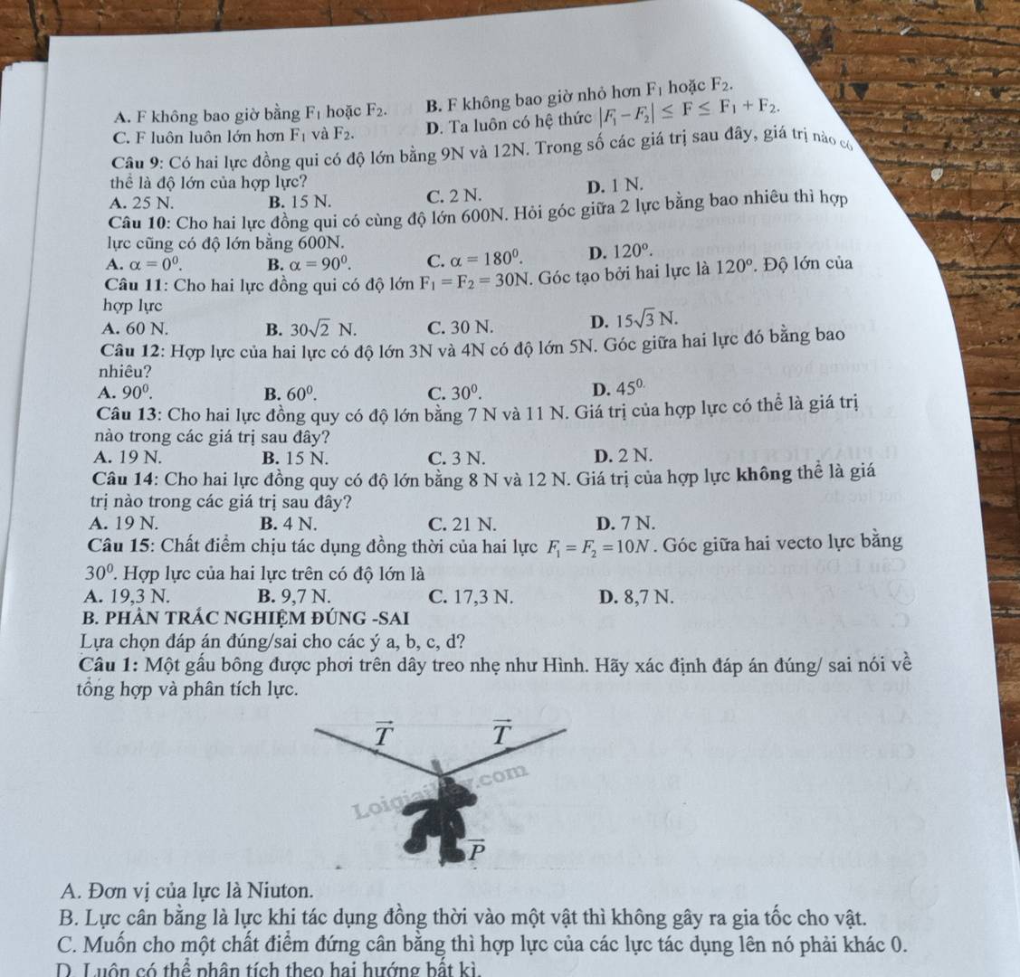 A. F không bao giờ bằng F_1 hoặc F_2. B. F không bao giờ nhỏ hơn F_1 hoặc F_2.
C. F luôn luôn lớn hơn F_1 và F_2. D. Ta luôn có hệ thức |F_1-F_2|≤ F≤ F_1+F_2.
Câu 9: Có hai lực đồng qui có độ lớn bằng 9N và 12N. Trong số các giá trị sau đây, giá trị nào có
thể là độ lớn của hợp lực?
A. 25 N. B. 15 N. C. 2 N. D. 1 N.
Câu 10: Cho hai lực đồng qui có cùng độ lớn 600N. Hỏi góc giữa 2 lực bằng bao nhiêu thì hợp
lực cũng có độ lớn bằng 600N.
A. alpha =0^0. B. alpha =90°. C. alpha =180°. D. 120°.
Câu 11: Cho hai lực đồng qui có độ lớn F_1=F_2=30N. Góc tạo bởi hai lực là 120°.  Độ lớn của
hợp lực
A. 60 N. B. 30sqrt(2)N. C. 30 N. D. 15sqrt(3)N.
Câu 12: Hợp lực của hai lực có độ lớn 3N và 4N có độ lớn 5N. Góc giữa hai lực đó bằng bao
nhiêu?
A. 90^0. B. 60^0. C. 30^0. D. 45^(circ .)
Câu 13: Cho hai lực đồng quy có độ lớn bằng 7 N và 11 N. Giá trị của hợp lực có thể là giá trị
nào trong các giá trị sau đây?
A. 19 N. B. 15 N. C. 3 N. D. 2 N.
Câu 14: Cho hai lực đồng quy có độ lớn bằng 8 N và 12 N. Giá trị của hợp lực không thể là giá
trị nào trong các giá trị sau đây?
A. 19 N. B. 4 N. C. 21 N. D. 7 N.
Câu 15: Chất điểm chịu tác dụng đồng thời của hai lực F_1=F_2=10N. Góc giữa hai vecto lực bằng
30° ' Hợp lực của hai lực trên có độ lớn là
A. 19,3 N. B. 9,7 N. C. 17,3 N. D. 8,7 N.
B. PHÂN TRÁC NGHIỆM ĐÚNG -SAI
Lựa chọn đáp án đúng/sai cho các ý a, b, c, d?
Câu 1: Một gấu bông được phơi trên dây treo nhẹ như Hình. Hãy xác định đáp án đúng/ sai nói về
tổng hợp và phân tích lực.
A. Đơn vị của lực là Niuton.
B. Lực cân bằng là lực khi tác dụng đồng thời vào một vật thì không gây ra gia tốc cho vật.
C. Muốn cho một chất điểm đứng cân bằng thì hợp lực của các lực tác dụng lên nó phải khác 0.
D. Luôn có thể phân tích theo hai hướng bất kì
