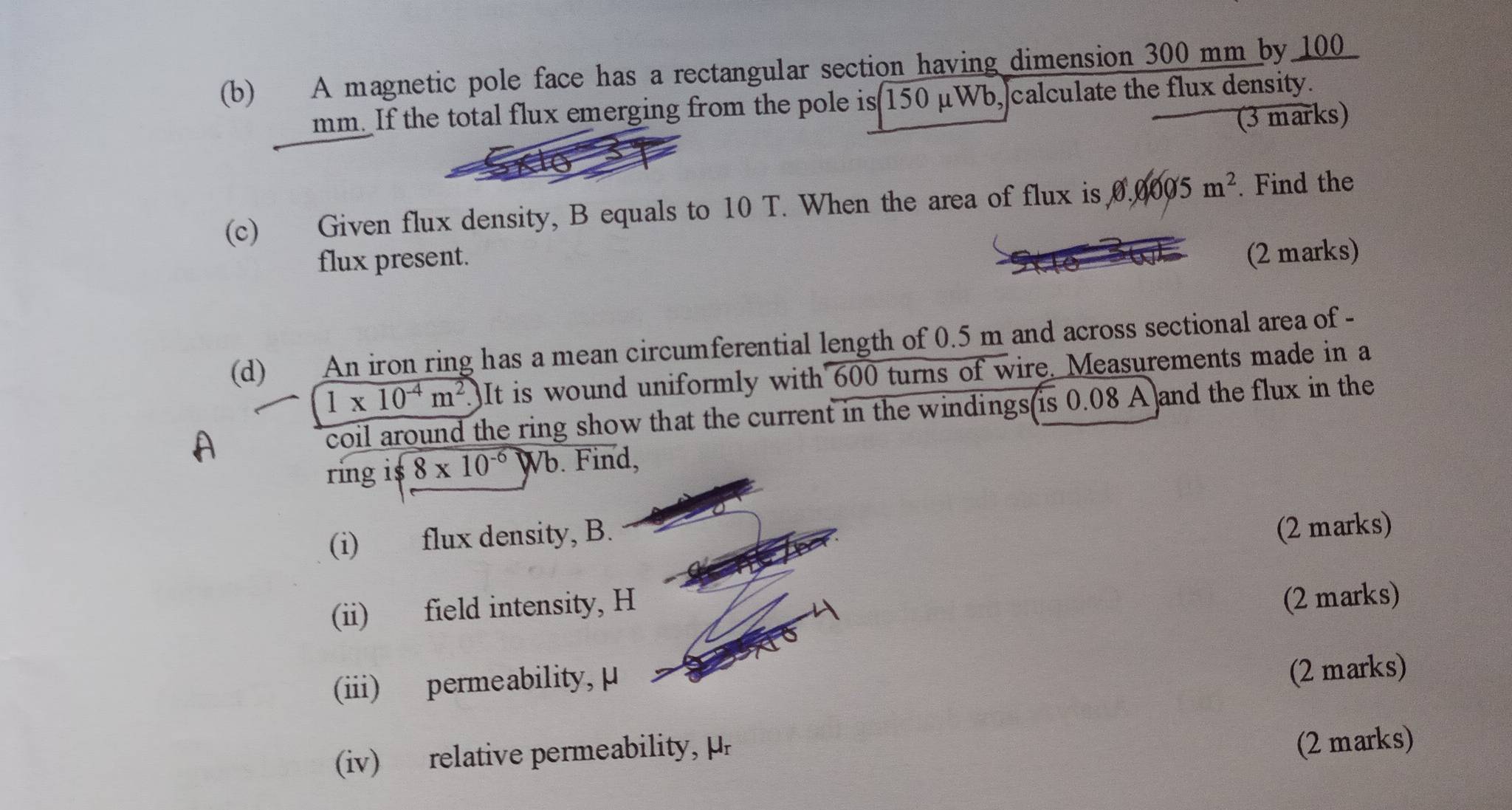 A magnetic pole face has a rectangular section having dimension 300 mm by 100
mm. If the total flux emerging from the pole is 150 μWb, calculate the flux density. 
(3 marks) 
(c) Given flux density, B equals to 10 T. When the area of flux is 0.0005m^2. Find the 
flux present. 
(2 marks) 
(d) An iron ring has a mean circumferential length of 0.5 m and across sectional area of -
1* 10^(-4)m^2. It is wound uniformly with 600 turns of wire. Measurements made in a 
coil around the ring show that the current in the windings is 0.08 A and the flux in the 
ring i $ 8* 10^(-6)Wb. Find, 
(i) flux density, B. 
(2 marks) 
(ii) field intensity, H
(2 marks) 
(iii) permeability, μ
(2 marks) 
(iv) relative permeability, μ
(2 marks)