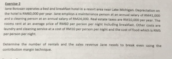 Jane Botosan operates a bed and breakfast hotel in a resort area near Lake Michigan. Depreciation on 
the hotel is RM60,000 per year. Jane employs a maintenance person at an annual salary of RM41,000
and a cleaning person at an annual salary of RM24,000. Real estate taxes are RM10,000 per year. The 
rooms rent at an average price of RM60 per person per night including breakfast. Other costs are 
laundry and cleaning service at a cost of RM10 per person per night and the cost of food which is RM5
per person per night. 
Determine the number of rentals and the sales revenue Jane needs to break even using the 
contribution margin technique.