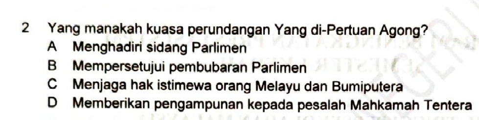 Yang manakah kuasa perundangan Yang di-Pertuan Agong?
A Menghadiri sidang Parlimen
B Mempersetujui pembubaran Parlimen
CMenjaga hak istimewa orang Melayu dan Bumiputera
D Memberikan pengampunan kepada pesalah Mahkamah Tentera