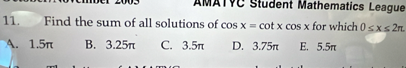 AMATVC Student Mathematics League
11. Find the sum of all solutions of cos x=cot xcos x for which 0≤ x≤ 2π.
A. 1.5π B. 3.25π C. 3.5π D. 3.75π E. 5.5π