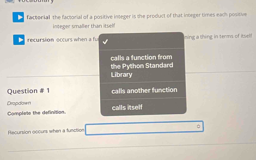 factorial the factorial of a positive integer is the product of that integer times each positive 
integer smaller than itself 
recursion occurs when a fu ning a thing in terms of itself 
calls a function from 
the Python Standard 
Library 
Question # 1 calls another function 
Dropdown 
calls itself 
Complete the definition. 
Recursion occurs when a function 。