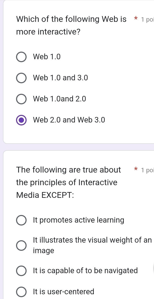 Which of the following Web is * 1 po
more interactive?
Web 1.0
Web 1.0 and 3.0
Web 1.0and 2.0
Web 2.0 and Web 3.0
The following are true about 1 po
the principles of Interactive
Media EXCEPT:
It promotes active learning
It illustrates the visual weight of an
image
It is capable of to be navigated
It is user-centered