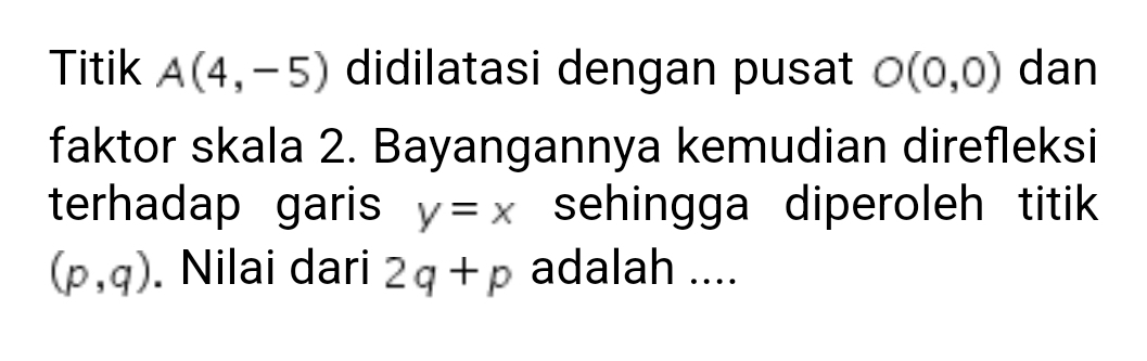 Titik A(4,-5) didilatasi dengan pusat O(0,0) dan 
faktor skala 2. Bayangannya kemudian direfleksi 
terhadap garis y=x sehingga diperoleh titik
(p,q). Nilai dari 2q+p adalah ....