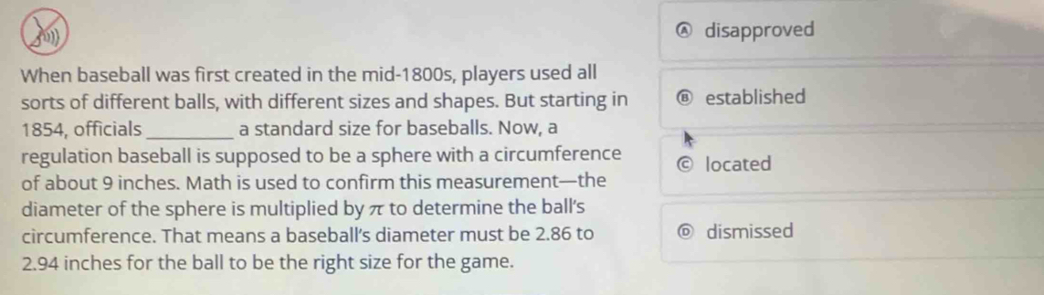 Ⓐ disapproved
When baseball was first created in the mid-1800s, players used all
sorts of different balls, with different sizes and shapes. But starting in established
1854, officials_ a standard size for baseballs. Now, a
regulation baseball is supposed to be a sphere with a circumference located
of about 9 inches. Math is used to confirm this measurement—the
diameter of the sphere is multiplied by π to determine the ball's
circumference. That means a baseball's diameter must be 2.86 to dismissed
2.94 inches for the ball to be the right size for the game.