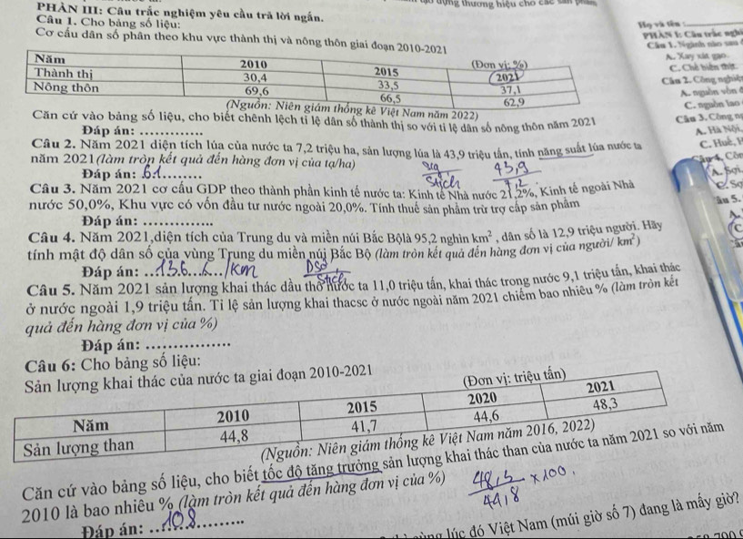 ào đựng thương hiệu cho các căn phần
PHẢN III: Câu trắc nghiệm yêu cầu trã lời ngắn.
Câu 1. Cho bảng số liệu:  Họ và tên  :_
PHÀN 1: Câu trắc nghi
Cơ cấu dân số phân theo khu vực thành thị và nông thôn giai 
Cầu 1. Ngành nào sau
A. Xay xit gao
C. Chế biến thịt
Câu 2. Công nghiệ
A. nguồn vòn ở
C. nguồn lao
ệt Nam năm 2022)
Căn cứ vào bảng số liệu, cho biết chênh lệch tỉ lệ dân số thành thị so với tỉ lệ dân số nông thôn năm 2021  Câu 3. Công n
Đáp án: A. Hà Nội
Câu 2. Năm 2021 diện tích lúa của nước ta 7,2 triệu ha, sản lượng lúa là 43.9 triệu tần, tính năng suất lúa nước tạ C. Huế, F
năm 2021 (làm tròp kết quả đến hàng đơn vị của tạ/ha)
ầu 4, Côn
Đáp án:_
A. Sợi
Câu 3. Năm 2021 cơ cấu GDP theo thành phần kinh tế nước ta: Kinh tế Nhà nước 21,2%, Kinh tế ngoài Nhà ESơ
nước 50,0%, Khu vực có vốn đầu tư nước ngoài 20,0%. Tính thuê sản phẩm trừ trợ cấp sản phẩm
Ấu 5.
Đáp án:_
Câu 4. Năm 2021,diện tích của Trung du và miền núi Bắc Bộlà 95,2 nghìn km^2 , dân số là 12,9 triệu người. Hãy C
tính mật độ dân số của vùng Trung du miền núi Bắc Bộ (làm tròn kết quả đến hàng đơn vị của người/ km^2)
Đáp án:
Câu 5. Năm 2021 sản lượng khai thác dầu thổ nước ta 11,0 triệu tấn, khai thác trong nước 9,1 triệu tấn, khai thác
ở nước ngoài 1,9 triệu tần. Tỉ lệ sản lượng khai thacsc ở nước ngoài năm 2021 chiêm bao nhiều % (làm tròn kết
quả đến hàng đơn vị của %)
Đáp án:_
Câu 6: Cho bảng số liệu:
u tấn)
đoạn 2010-2021
Căn cứ vào bảng số liệu, cho biết tốc độ tăng trưởng
2010 là bao nhiêu % (làm tròn kết quả đến hàng đơn vị của %)
Đáp án:
_
M lúc đó Việt Nam (múi giờ số 7) đang là mấy giờ?