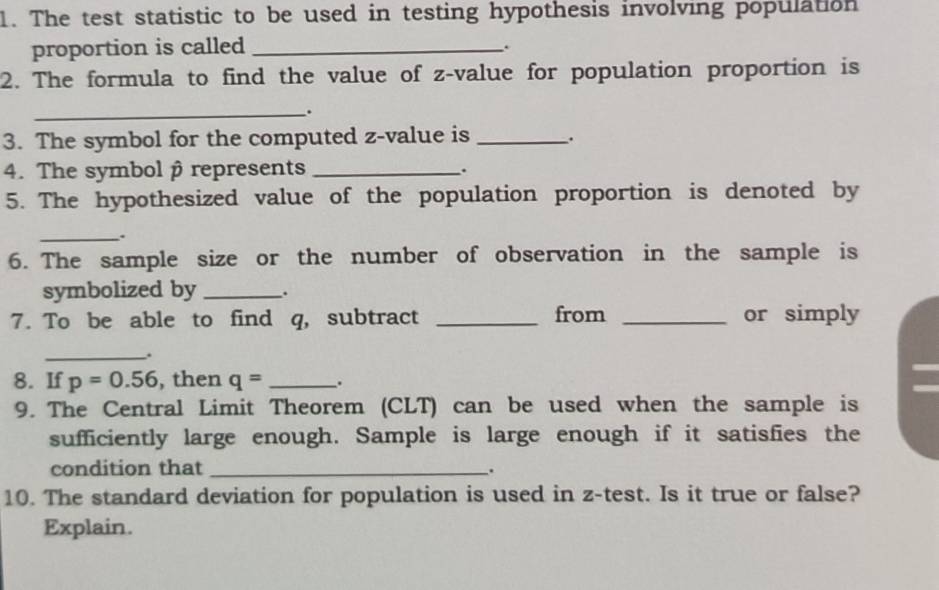 The test statistic to be used in testing hypothesis involving population 
proportion is called _. 
2. The formula to find the value of z-value for population proportion is 
_. 
3. The symbol for the computed z-value is _. 
4. The symbol β represents _. 
5. The hypothesized value of the population proportion is denoted by 
_. 
6. The sample size or the number of observation in the sample is 
symbolized by _. 
7. To be able to find q, subtract _from _or simply 
_. 
8. If p=0.56 , then q= _. 
9. The Central Limit Theorem (CLT) can be used when the sample is 
sufficiently large enough. Sample is large enough if it satisfies the 
condition that _. 
10. The standard deviation for population is used in z -test. Is it true or false? 
Explain.