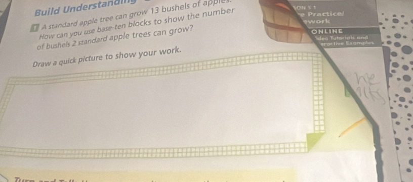 Build Understan d in 
A standard apple tree can grow 13 bushels of apple. 
How can you use base-ten blocks to show the number 
ON 5 1 
e Practice/ 
swork 
of bushels 2 standard apple trees can grow? 
ONLINE 
deo Tutorials and 
eractive Exomples 
Draw a quick picture to show your work.