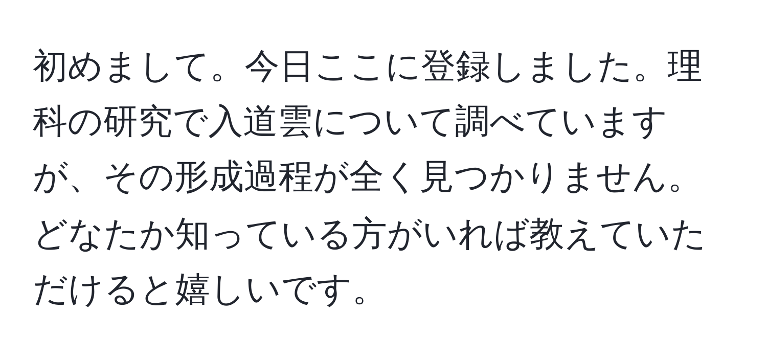 初めまして。今日ここに登録しました。理科の研究で入道雲について調べていますが、その形成過程が全く見つかりません。どなたか知っている方がいれば教えていただけると嬉しいです。