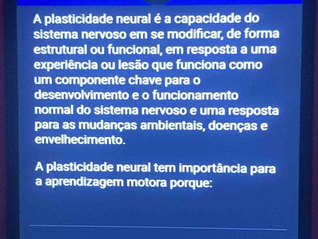 A plasticidade neural é a capacidade do 
sistema nervoso em se modificar, de forma 
estrutural ou funcional, em resposta a uma 
experiência ou lesão que funciona como 
um componente chave para o 
desenvolvimento e o funcionamento 
normal do sistema nervoso e uma resposta 
para as mudanças ambientais, doenças e 
envelhecimento. 
A plasticidade neural tem importância para 
a aprendizagem motora porque: 
_