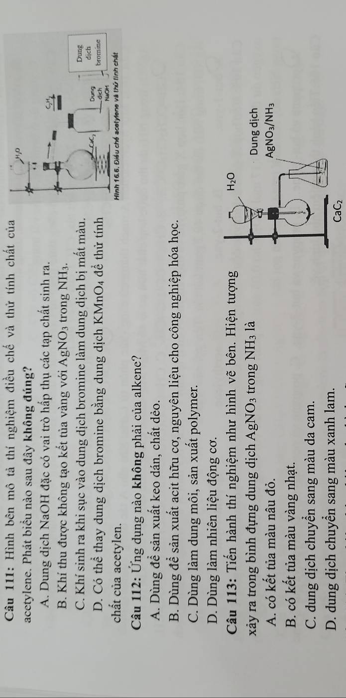 Hình bên mô tả thí nghiệm điều chế và thử tính chất của
acetylene. Phát biểu nào sau đây không đúng?
A. Dung dịch NaOH đặc có vai trò hấp thụ các tạp chất sinh ra.
B. Khí thu được không tạo kết tủa vàng với AgNO_3 trong NH_3.
C. Khí sinh ra khi sục vào dung dịch bromine làm dung dịch bị mất màu.
D. Có thể thay dung dịch bromine bằng dung dịch KMnO_4 để thử tính 
chất của acetylen. 
Câu 112: Ứng dụng nào không phải của alkene?
A. Dùng để sản xuất keo dán, chất dẻo.
B. Dùng để sản xuất acit hữu cơ, nguyên liệu cho công nghiệp hóa học.
C. Dùng làm dung môi, sản xuất polymer.
D. Dùng làm nhiên liệu động cơ.
Câu 113: Tiến hành thí nghiệm như hình vẽ bên. Hiện tượng
xảy ra trong bình đựng dung dịch AgNO_3 trong NH_3 là
A. có kết tủa màu nâu đỏ.
B. có kết tủa màu vàng nhạt.
C. dung dịch chuyển sang màu da cam.
D. dung dịch chuyển sang màu xanh lam.