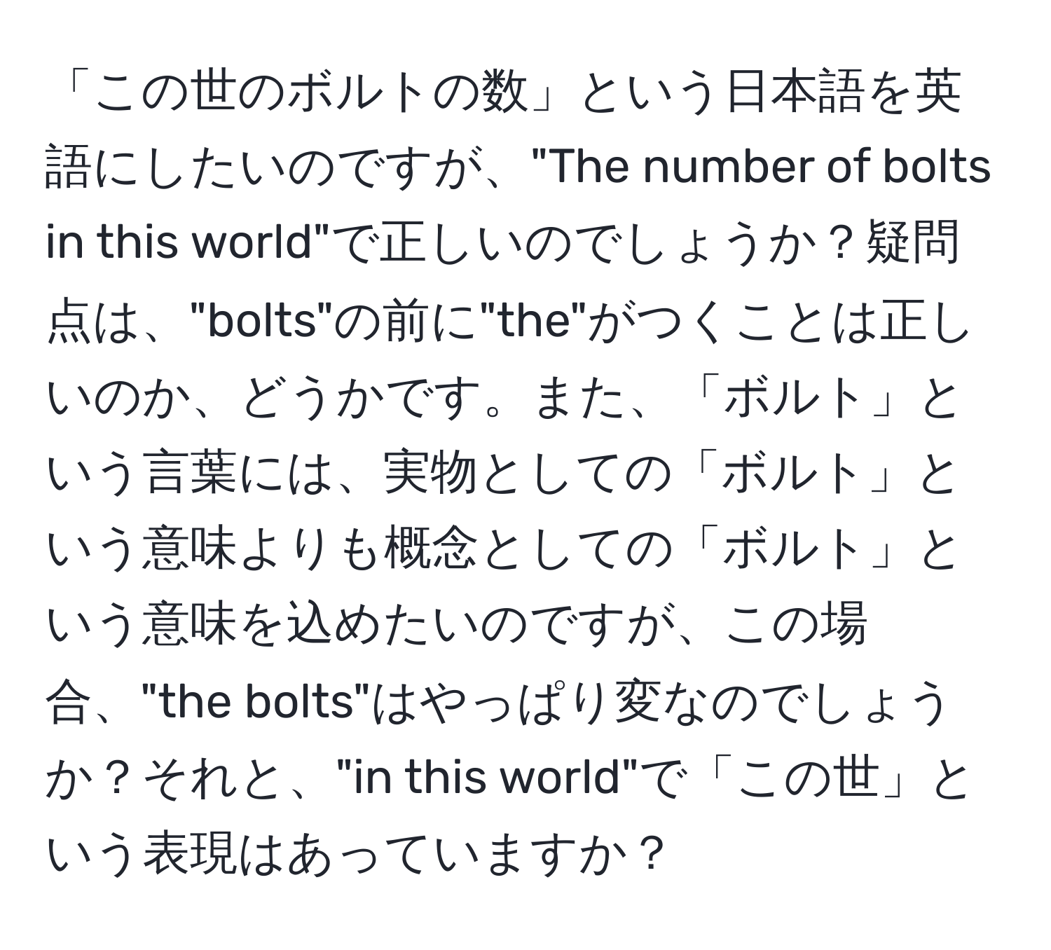 「この世のボルトの数」という日本語を英語にしたいのですが、"The number of bolts in this world"で正しいのでしょうか？疑問点は、"bolts"の前に"the"がつくことは正しいのか、どうかです。また、「ボルト」という言葉には、実物としての「ボルト」という意味よりも概念としての「ボルト」という意味を込めたいのですが、この場合、"the bolts"はやっぱり変なのでしょうか？それと、"in this world"で「この世」という表現はあっていますか？