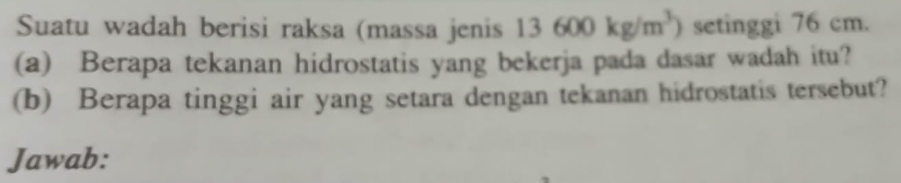 Suatu wadah berisi raksa (massa jenis 13600kg/m^3) setinggi 76 cm. 
(a) Berapa tekanan hidrostatis yang bekerja pada dasar wadah itu? 
(b) Berapa tinggi air yang setara dengan tekanan hidrostatis tersebut? 
Jawab: