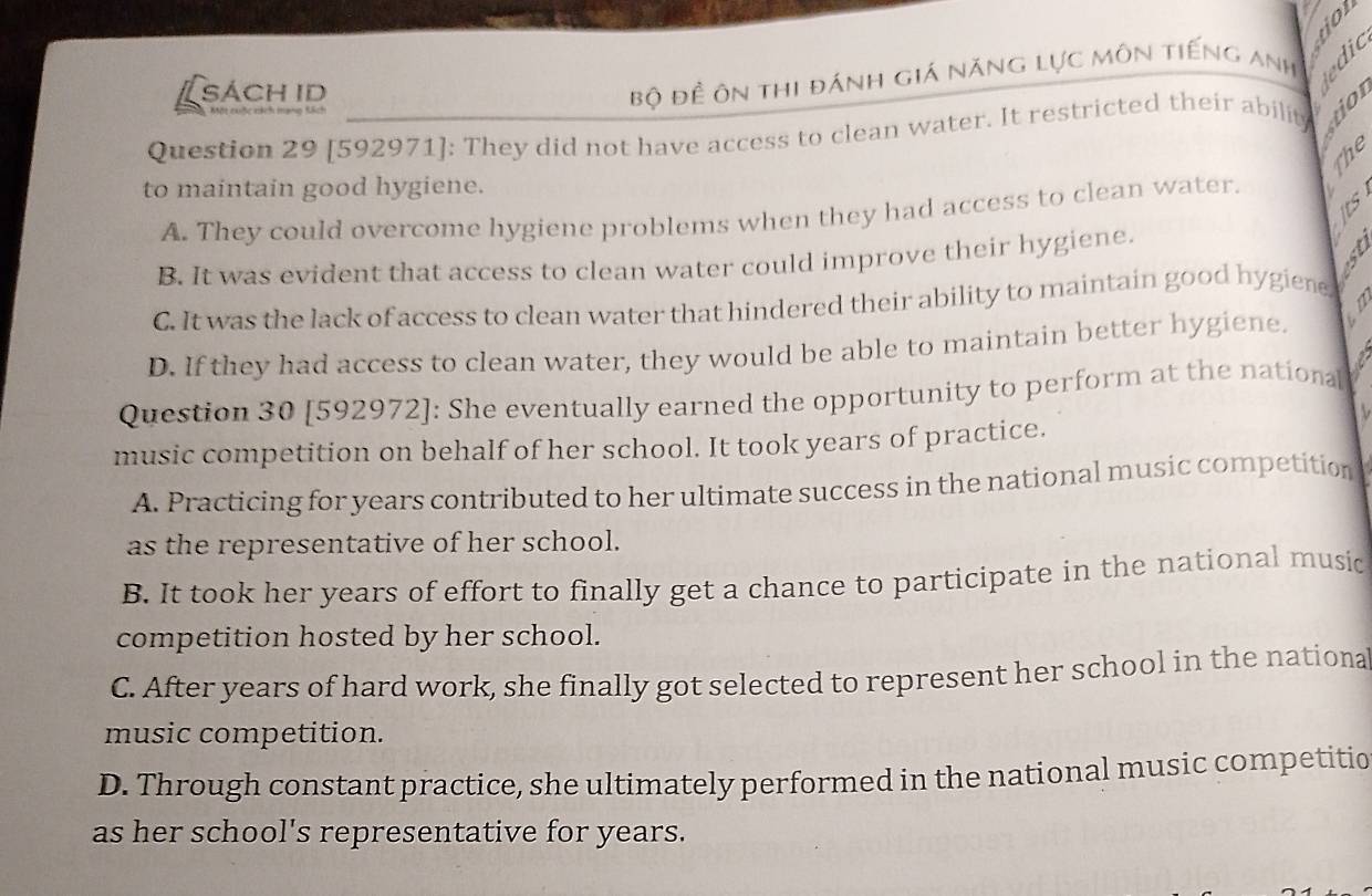 SÁCH ID
Bộ đề ôn thi đánh giá năng lực môn tiếng Anh
Question 29 [592971]: They did not have access to clean water. It restricted their ability
he
to maintain good hygiene.
A. They could overcome hygiene problems when they had access to clean water.
B. It was evident that access to clean water could improve their hygiene.
C. It was the lack of access to clean water that hindered their ability to maintain good hygiene, a
D. If they had access to clean water, they would be able to maintain better hygiene. D
1
Question 30 [592972]: She eventually earned the opportunity to perform at the national
music competition on behalf of her school. It took years of practice.
A. Practicing for years contributed to her ultimate success in the national music competition
as the representative of her school.
B. It took her years of effort to finally get a chance to participate in the national music
competition hosted by her school.
C. After years of hard work, she finally got selected to represent her school in the nationa
music competition.
D. Through constant practice, she ultimately performed in the national music competitic
as her school's representative for years.