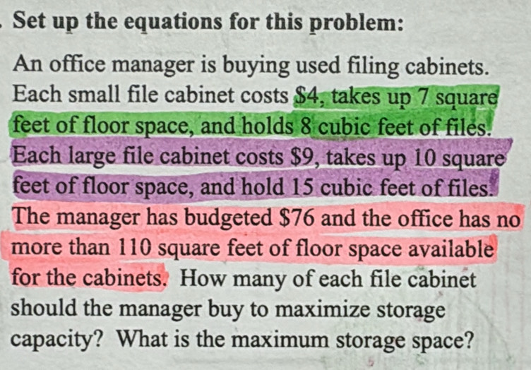 Set up the equations for this problem: 
An office manager is buying used filing cabinets. 
Each small file cabinet costs $4, takes up 7 square
feet of floor space, and holds 8 cubic feet of files. 
Each large file cabinet costs $9, takes up 10 square
feet of floor space, and hold 15 cubic feet of files. 
The manager has budgeted $76 and the office has no 
more than 110 square feet of floor space available 
for the cabinets. How many of each file cabinet 
should the manager buy to maximize storage 
capacity? What is the maximum storage space?