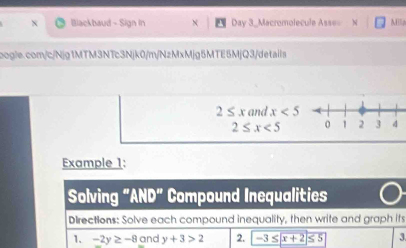 Blackbaud - Sign In × Day 3_Macromolecule Asse= Milla 
bogle.com/c/Njg1MTM3NTc3Njk0/m/NzMxMjg5MTE5MjQ3/details
2≤ x and x<5</tex>
2≤ x<5</tex> 
Example 1: 
Solving "AND” Compound Inequalities 
Directions: Solve each compound inequality, then write and graph its 
1. -2y≥ -8 and y+3>2 2. = -3 x x+2≤ 5 3