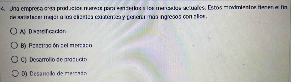 4.- Una empresa crea productos nuevos para venderlos a los mercados actuales. Estos movimientos tienen el fin
de satisfacer mejor a los clientes existentes y generar más ingresos con ellos.
A) Diversificación
B) Penetración del mercado
C) Desarrollo de producto
D) Desarrollo de mercado