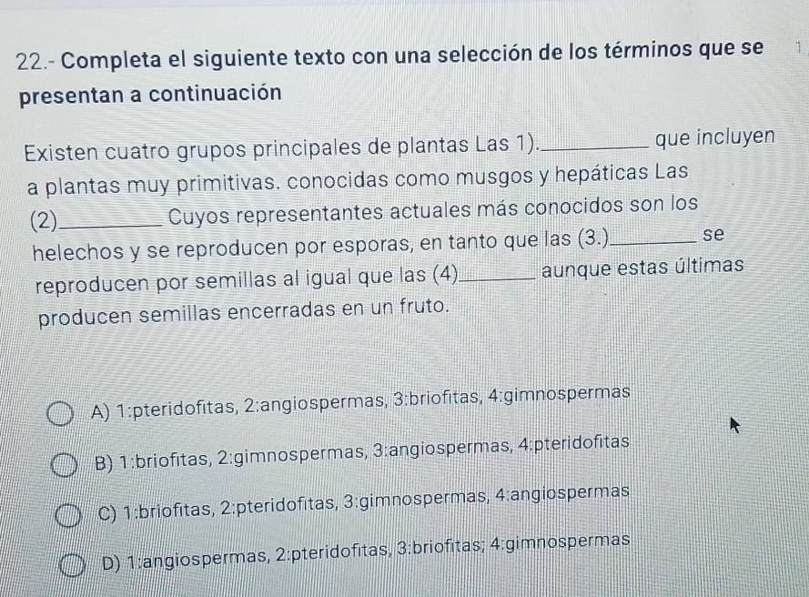 22.- Completa el siguiente texto con una selección de los términos que se 1
presentan a continuación
Existen cuatro grupos principales de plantas Las 1). _que incluyen
a plantas muy primitivas. conocidas como musgos y hepáticas Las
(2)_ Cuyos representantes actuales más conocidos son los
helechos y se reproducen por esporas, en tanto que las (3.)_ se
reproducen por semillas al igual que las (4)_ aunque estas últimas
producen semillas encerradas en un fruto.
A) 1 :pteridofitas, 2 :angiospermas, 3:briofitas, 4:gimnospermas
B) 1:briofitas, 2 :gimnospermas, 3 :angiospermas, 4 :pteridofitas
C) 1 :briofitas, 2 :pteridofitas, 3 :gimnospermas, 4:angiospermas
D) 1 :angiospermas, 2 :pteridofitas, 3 :briofitas; 4 :gimnospermas