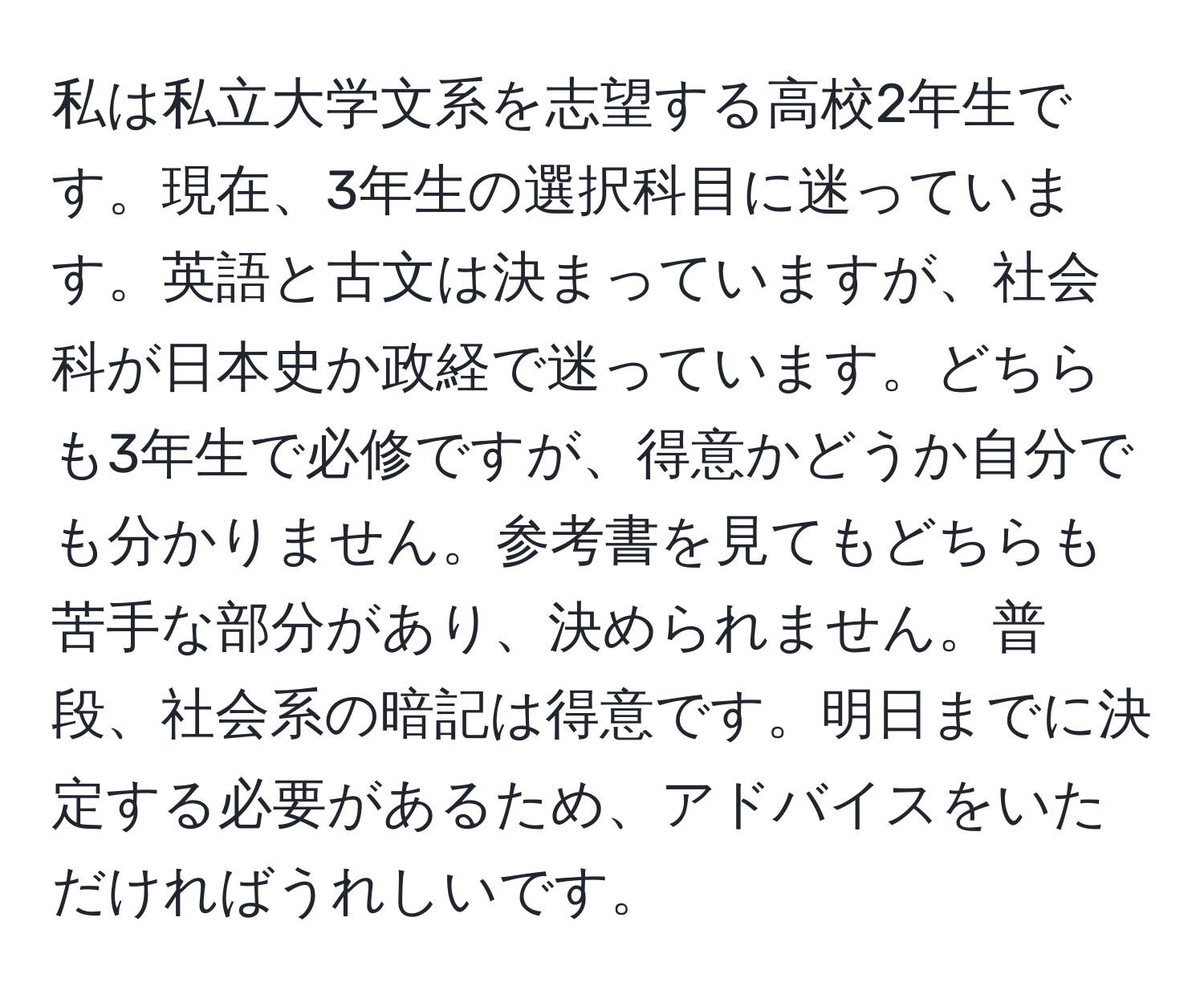 私は私立大学文系を志望する高校2年生です。現在、3年生の選択科目に迷っています。英語と古文は決まっていますが、社会科が日本史か政経で迷っています。どちらも3年生で必修ですが、得意かどうか自分でも分かりません。参考書を見てもどちらも苦手な部分があり、決められません。普段、社会系の暗記は得意です。明日までに決定する必要があるため、アドバイスをいただければうれしいです。