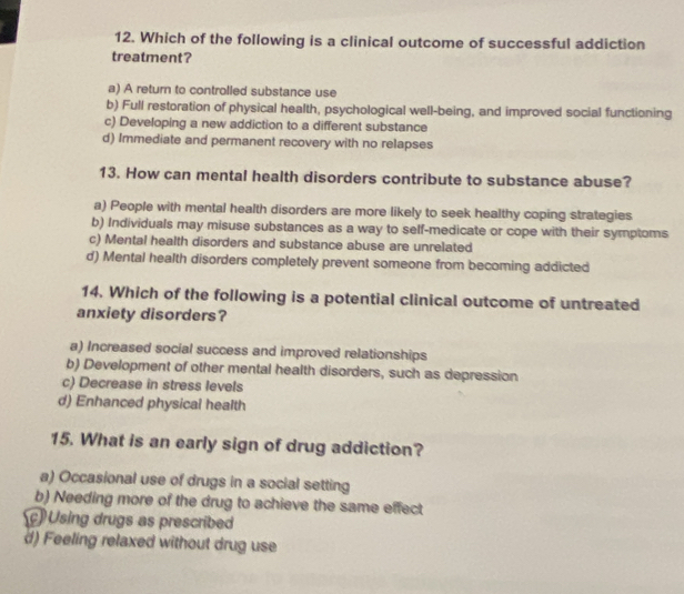 Which of the following is a clinical outcome of successful addiction
treatment?
a) A return to controlled substance use
b) Full restoration of physical health, psychological well-being, and improved social functioning
c) Developing a new addiction to a different substance
d) Immediate and permanent recovery with no relapses
13. How can mental health disorders contribute to substance abuse?
a) People with mental health disorders are more likely to seek healthy coping strategies
b) Individuals may misuse substances as a way to self-medicate or cope with their symptoms
c) Mental health disorders and substance abuse are unrelated
d) Mental health disorders completely prevent someone from becoming addicted
14. Which of the following is a potential clinical outcome of untreated
anxiety disorders?
a) Increased social success and improved relationships
b) Development of other mental health disorders, such as depression
c) Decrease in stress levels
d) Enhanced physical health
15. What is an early sign of drug addiction?
a) Occasional use of drugs in a social setting
b) Needing more of the drug to achieve the same effect
Using drugs as prescribed
d) Feeling relaxed without drug use