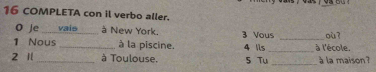 a s / va ou ? 
16 COMPLETA con il verbo aller. 
O Je _vais _à New York. 3 Vous _où? 
1 Nous _à la piscine. 4 Ils _à l'école. 
_ 
2 1 _à Toulouse. 5 Tu à la maison ?