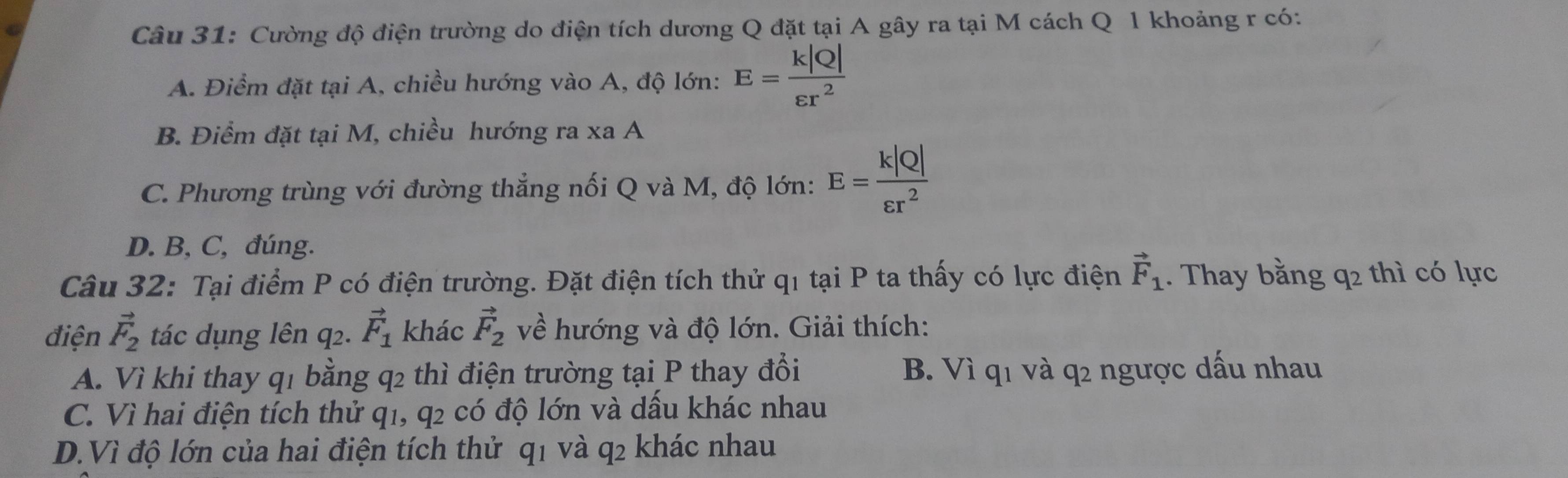 Cường độ điện trường do điện tích dương Q đặt tại A gây ra tại M cách Q l khoảng r có:
A. Điểm đặt tại A, chiều hướng vào A, độ lớn: E= k|Q|/varepsilon r^2 
B. Điểm đặt tại M, chiều hướng ra xa A
C. Phương trùng với đường thẳng nối Q và M, độ lớn: E= k|Q|/varepsilon r^2 
D. B, C, đúng.
Câu 32: Tại điểm P có điện trường. Đặt điện tích thử q1 tại P ta thấy có lực điện vector F_1. Thay bằng q2 thì có lực
điện vector F_2 tác dụng lên q2. vector F_1 khác vector F_2 về hướng và độ lớn. Giải thích:
A. Vì khi thay q1 bằng q2 thì điện trường tại P thay đổi B. Vì q1 và q2 ngược dấu nhau
C. Vì hai điện tích thử q1, q2 có độ lớn và dầu khác nhau
D.Vì độ lớn của hai điện tích thử q1 và q2 khác nhau