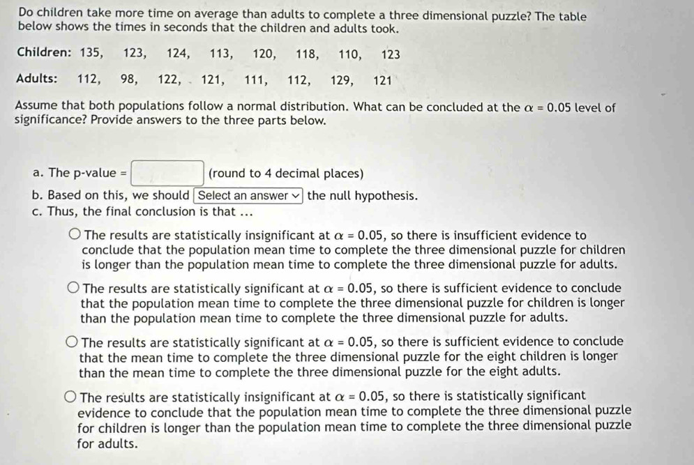 Do children take more time on average than adults to complete a three dimensional puzzle? The table
below shows the times in seconds that the children and adults took.
Children: 135, 123, 124, 113, 120, 118, 110, 123
Adults: 112, 98, 122, 121, 111, 112, 129, 121
Assume that both populations follow a normal distribution. What can be concluded at the alpha =0.05 level of
significance? Provide answers to the three parts below.
a. The p -value = △ (round to 4 decimal places)
b. Based on this, we should Select an answer the null hypothesis.
c. Thus, the final conclusion is that ...
The results are statistically insignificant at alpha =0.05 , so there is insufficient evidence to
conclude that the population mean time to complete the three dimensional puzzle for children
is longer than the population mean time to complete the three dimensional puzzle for adults.
The results are statistically significant at alpha =0.05 , so there is sufficient evidence to conclude
that the population mean time to complete the three dimensional puzzle for children is longer
than the population mean time to complete the three dimensional puzzle for adults.
The results are statistically significant at alpha =0.05 , so there is sufficient evidence to conclude
that the mean time to complete the three dimensional puzzle for the eight children is longer
than the mean time to complete the three dimensional puzzle for the eight adults.
The results are statistically insignificant at alpha =0.05 , so there is statistically significant
evidence to conclude that the population mean time to complete the three dimensional puzzle
for children is longer than the population mean time to complete the three dimensional puzzle
for adults.