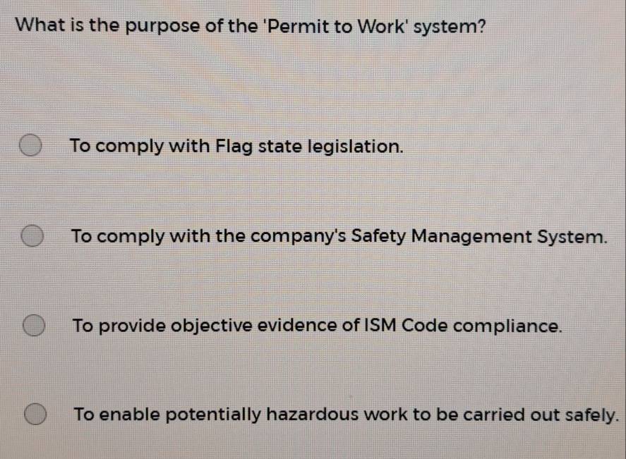 What is the purpose of the 'Permit to Work' system?
To comply with Flag state legislation.
To comply with the company's Safety Management System.
To provide objective evidence of ISM Code compliance.
To enable potentially hazardous work to be carried out safely.