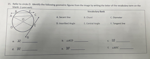 Refer to circle O. Identify the following geometric figures from the image by writing the letter of the vocabulary term on the
blank. (1 point each)
Vocabulary Bank
A. Secant line B. Chord C. Diameter
D. Inscribed Angle E. Central Angle F. Tangent line
a. overline AC _ b. ∠ ACD _C. overleftrightarrow GE _
d. overline DC _e. overleftrightarrow BF _
f. ∠ AOC _