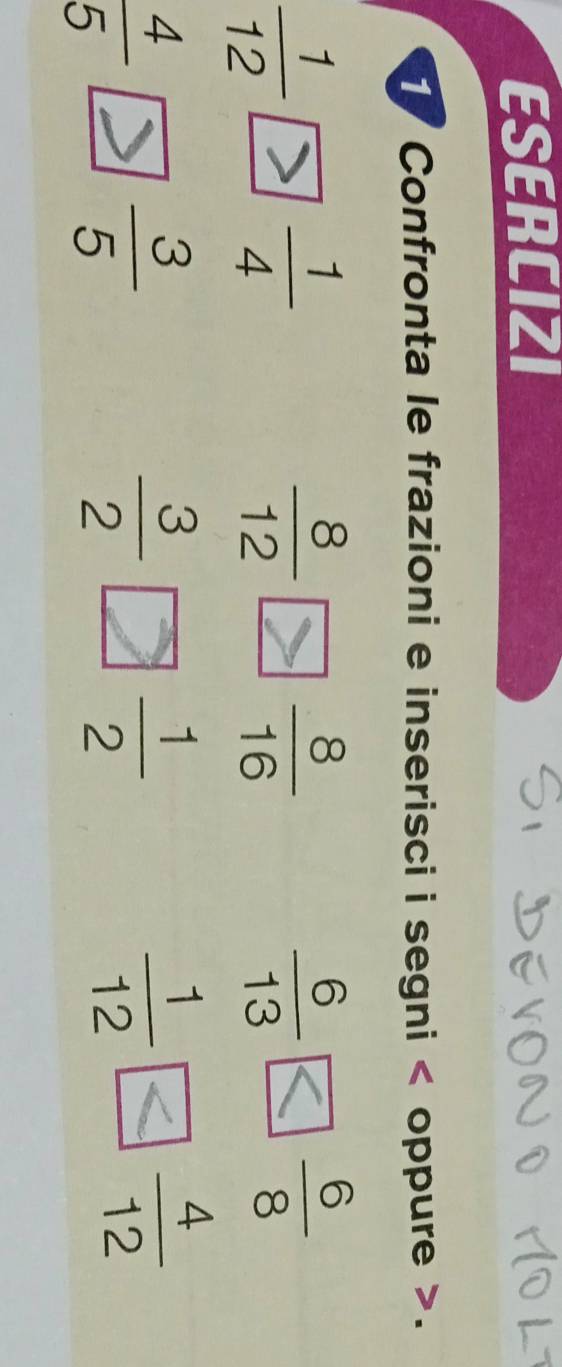 ESERCIZI 
Confronta le frazioni e inserisci i segni < oppure >.
 1/12 
 1/4 
 8/12  frac 8(16)°
 6/13   6/8 
 4/5 
 3/5 
 3/2   1/2 
 1/12   4/12 