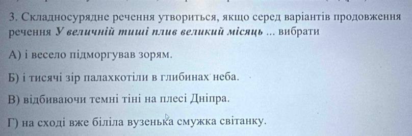 Складносурядне речення утворитьсяе якшео серед варіантівπродовження
речення У величній тиші плив великий місяць .. вибрати
А) ⅰ весело підморгував зорям.
Б) і тисячі зір палахкотіли в глибинах неба.
В) відбиваючи темні тіні на плесі дніпра.
Г) на сходί вже біліла вузенька смужка світанку.