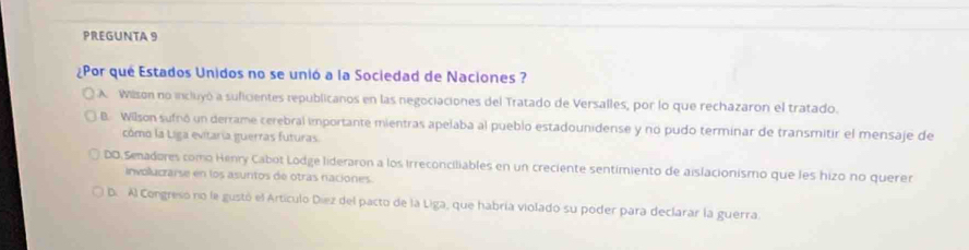 PREGUNTA 9
¿Por que Estados Unidos no se unió a la Sociedad de Naciones ?
A Wilson no incluyó a suficientes republicanos en las negociaciones del Tratado de Versalles, por lo que rechazaron el tratado.
B. Wilson sufnó un derrame cerebral importante mientras apelaba al pueblo estadounidense y no pudo terminar de transmitir el mensaje de
cómo la Liga evitaria guerras futuras.
DO Senadores como Henry Cabot Lodge lideraron a los irreconciliables en un creciente sentimiento de aislacionismo que les hizo no querer
involucrarse en los asuntos de otras naciones.
D. Al Congreso no le gustó el Artículo Diez del pacto de la Liga, que habría violado su poder para declarar la guerra.