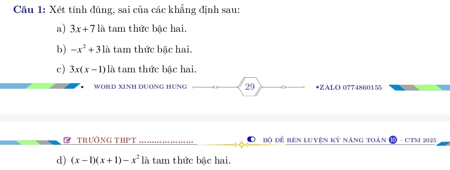 Xét tính đúng, sai của các khẳng định sau:
a) 3x+7 là tam thức bậc hai.
b) -x^2+31a tam thức bậc hai.
c) 3x(x-1) là tam thức bậc hai.
WORD XINH DUONG HUNG 29 •ZALO 0774860155
TRưỜNG THPT Bộ đÊ RÈN lUyện Kỷ năng tOán ⑩ - CTM 2025
d) (x-1)(x+1)-x^2 là tam thức bậc hai.