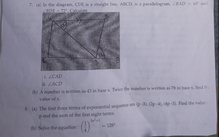 In the diagram, CDE is a straight line, ABCD, is a parallelogram, ∠ BAD=60° and
∠ BDE=72°
i. ∠ CAD
ii. ∠ ACD
(b) A number is written as 43 in base x. Twice the number is written as 78 in base x. find th 
value of x. 
8. (a) The first three terms of exponential sequence are (p-3), (2p-4), (4p-3). Find the value
p and the sum of the first eight terms. 
(b) Solve the equation : ( 1/4 )^3x^2+1=128^x.