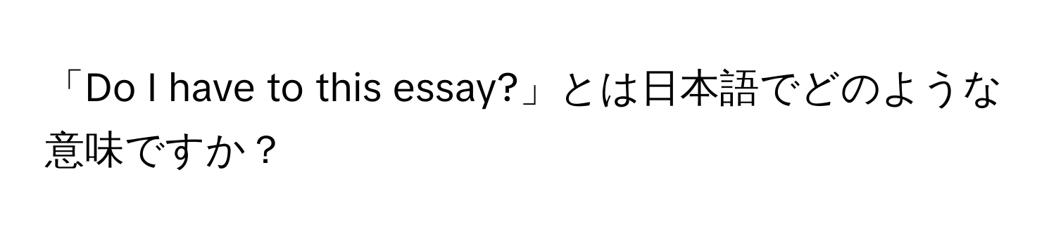 「Do I have to this essay?」とは日本語でどのような意味ですか？