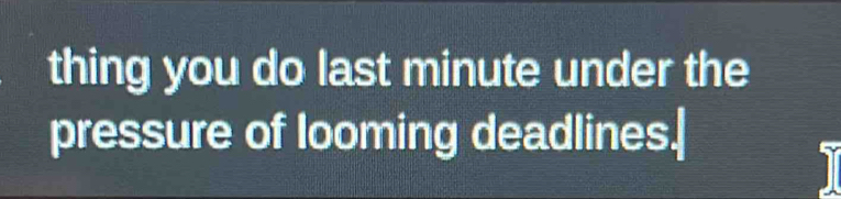 thing you do last minute under the 
pressure of looming deadlines.