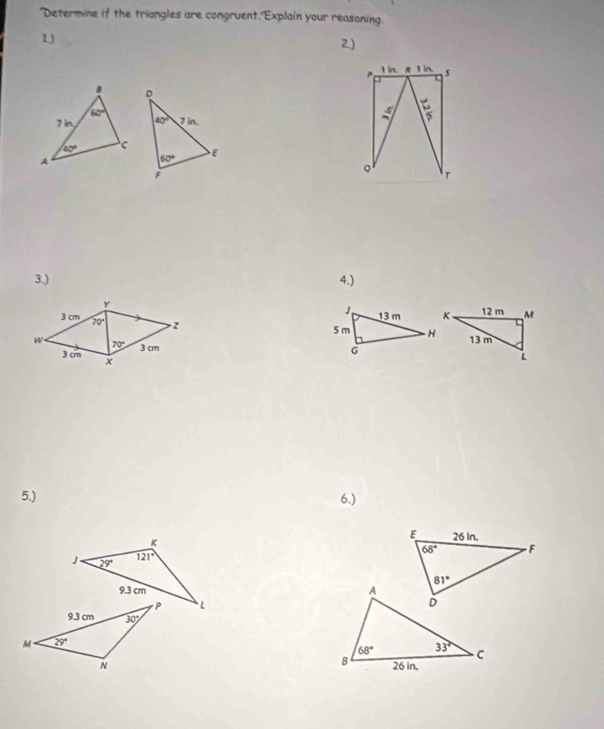 "Determine if the triangles are congruent,'Explain your reasoning.
1)
2.)
1 in. 1in. s
D
40°
7in.
60° E
F
Q
T
3.) 4.)
Y 
3 cm 70° z
W 70° 3 cm
3 cm 
5.) 6.)
K
J 29° 121°
9.3 cm 
L